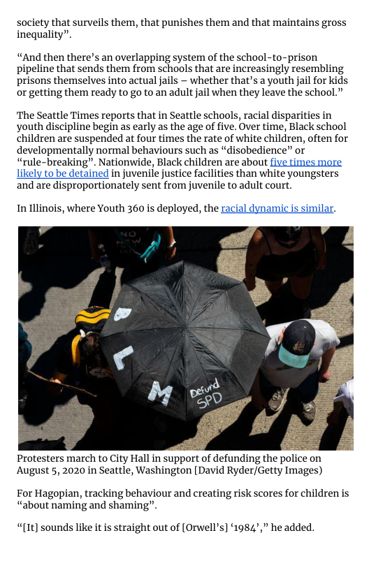 society that surveils them, that punishes them and that maintains gross inequality”.  “And then there’s an overlapping system of the school-to-prison pipeline that sends them from schools that are increasingly resembling prisons themselves into actual jails ~ whether that’s a youth jail for kids or getting them ready to go to an adult jail when they leave the school.”  The Seattle Times reports that in Seattle schools, racial disparities in youth discipline begin as early as the age of five. Over time, Black school children are suspended at four times the rate of white children, often for developmentally normal behaviours such as “disobedience” or “rule-breaking”. Nationwide, Black children are about five times more likely to be detained in juvenile justice facilities than white youngsters and are disproportionately sent from juvenile to adult court.  In llinois, where Youth 360 is deployed, the racial dynamicis similar.  August 5, 2020 in Seattle, Washington [David Ryder/Getty Images)  For Hagopian, tracking behaviour and creating risk scores for children is “about naming and shaming”.  “[1t]) sounds like it is straight out of [Orwell’s] 1984’,” he added. 